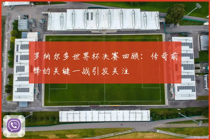 罗纳尔多世界杯决赛回顾:传奇前锋的关键一战引发关注