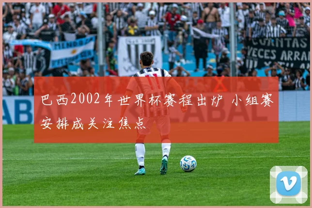 巴西2002年世界杯赛程出炉 小组赛安排成关注焦点