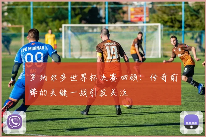 罗纳尔多世界杯决赛回顾：传奇前锋的关键一战引发关注